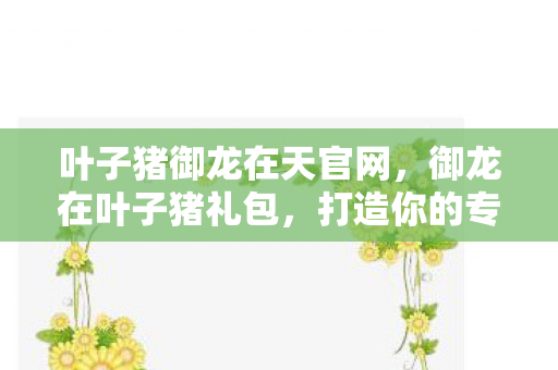 叶子猪御龙在天官网,御龙在叶子猪礼包,打造你的专属游戏盛宴 叶子猪御龙在天官网,御龙在叶子猪礼包,打造你的专属游戏盛宴