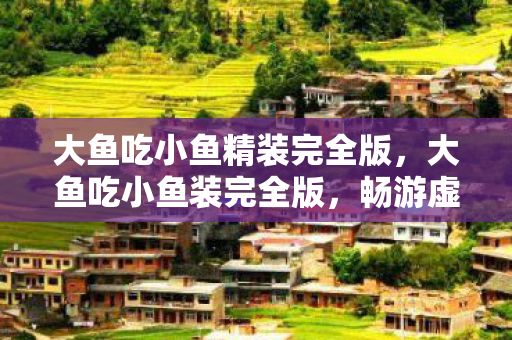 大鱼吃小鱼精装完全版,大鱼吃小鱼装完全版,畅游虚拟世界的全新体验 大鱼吃小鱼精装完全版,大鱼吃小鱼装完全版,畅游虚拟世界的全新体验