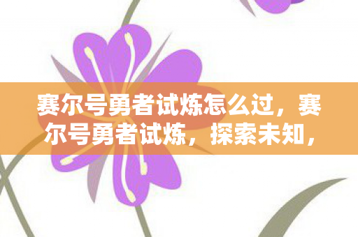 赛尔号勇者试炼怎么过,赛尔号勇者试炼,探索未知,挑战极限 赛尔号勇者试炼怎么过,赛尔号勇者试炼,探索未知,挑战极限
