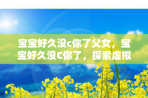 宝宝好久没c你了父女,宝宝好久没C你了,探索虚拟世界的奇妙重逢 宝宝好久没c你了父女,宝宝好久没C你了,探索虚拟世界的奇妙重逢