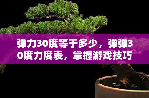 弹力30度等于多少,弹弹30度力度表,掌握游戏技巧,提升战斗效率 弹力30度等于多少,弹弹30度力度表,掌握游戏技巧,提升战斗效率