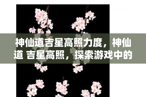 神仙道吉星高照力度,神仙道 吉星高照,探索游戏中的幸运与机遇 神仙道吉星高照力度,神仙道 吉星高照,探索游戏中的幸运与机遇