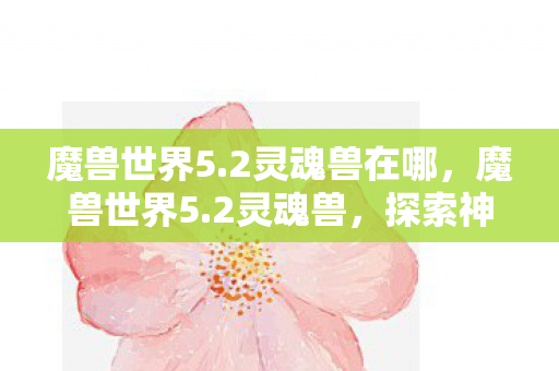 魔兽世界5.2灵魂兽在哪,魔兽世界5.2灵魂兽,探索神秘与美丽的野兽世界 魔兽世界5.2灵魂兽在哪,魔兽世界5.2灵魂兽,探索神秘与美丽的野兽世界