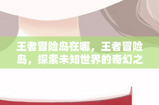 王者冒险岛在哪,王者冒险岛,探索未知世界的奇幻之旅 王者冒险岛在哪,王者冒险岛,探索未知世界的奇幻之旅
