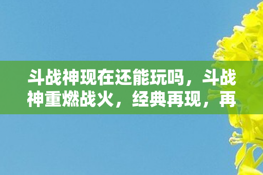 斗战神现在还能玩吗，斗战神重燃战火，经典再现，再战江湖