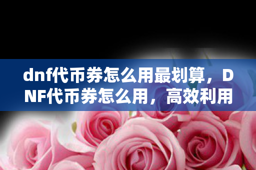 dnf代币券怎么用最划算,DNF代币券怎么用,高效利用,打造顶级装备 dnf代币券怎么用最划算,DNF代币券怎么用,高效利用,打造顶级装备
