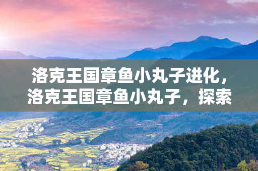 洛克王国章鱼小丸子进化,洛克王国章鱼小丸子,探索王国的奇妙之旅 洛克王国章鱼小丸子进化,洛克王国章鱼小丸子,探索王国的奇妙之旅