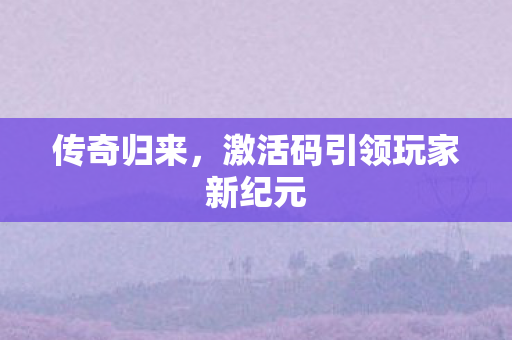 传奇归来,激活码引领玩家新纪元 传奇归来,激活码引领玩家新纪元
