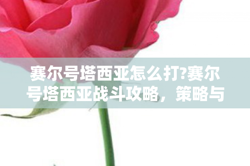 赛尔号塔西亚怎么打?赛尔号塔西亚战斗攻略,策略与技巧 赛尔号塔西亚怎么打?赛尔号塔西亚战斗攻略,策略与技巧