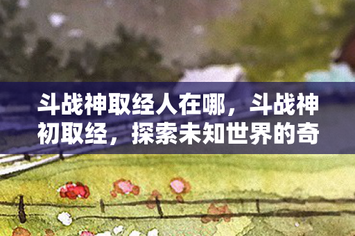 斗战神取经人在哪,斗战神初取经,探索未知世界的奇妙旅程 斗战神取经人在哪,斗战神初取经,探索未知世界的奇妙旅程