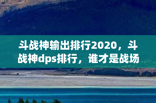 斗战神输出排行2020，斗战神dps排行，谁才是战场上的输出之王？