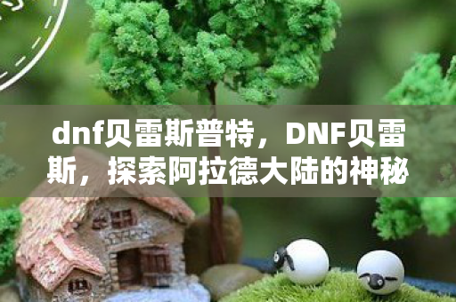 dnf贝雷斯普特,DNF贝雷斯,探索阿拉德大陆的神秘之地 dnf贝雷斯普特,DNF贝雷斯,探索阿拉德大陆的神秘之地