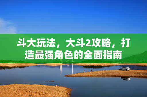 斗大玩法,大斗2攻略,打造最强角色的全面指南 斗大玩法,大斗2攻略,打造最强角色的全面指南