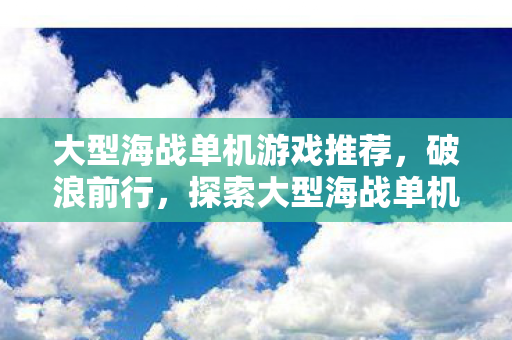 大型海战单机游戏推荐,破浪前行,探索大型海战单机游戏的魅力与深度 大型海战单机游戏推荐,破浪前行,探索大型海战单机游戏的魅力与深度