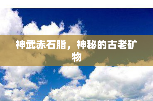 神武赤石脂,神秘的古老矿物 神武赤石脂,神秘的古老矿物