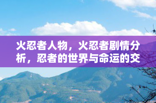 火忍者人物,火忍者剧情分析,忍者的世界与命运的交织 火忍者人物,火忍者剧情分析,忍者的世界与命运的交织