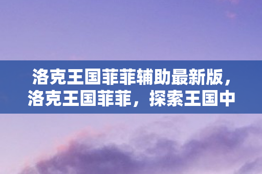 洛克王国菲菲辅助最新版，洛克王国菲菲，探索王国中的奇妙冒险