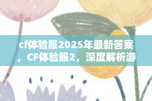 cf体验服2025年最新答案，CF体验服2，深度解析游戏测试的前沿阵地
