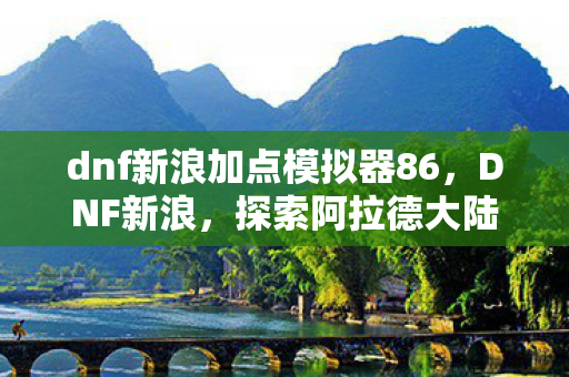 dnf新浪加点模拟器86,DNF新浪,探索阿拉德大陆的无限可能 dnf新浪加点模拟器86,DNF新浪,探索阿拉德大陆的无限可能