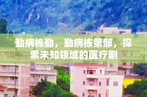 勤病栋勤,勤病栋第部,探索未知领域的医疗剧 勤病栋勤,勤病栋第部,探索未知领域的医疗剧