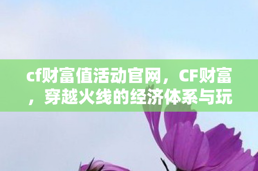 cf财富值活动官网,CF财富,穿越火线的经济体系与玩家价值 cf财富值活动官网,CF财富,穿越火线的经济体系与玩家价值