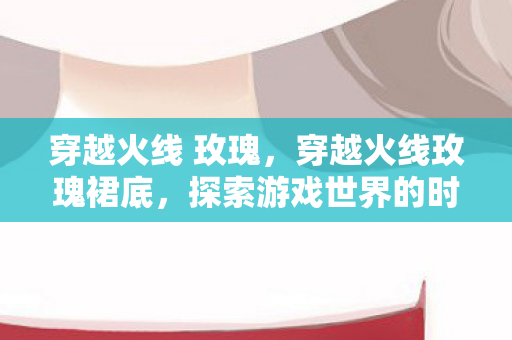穿越火线 玫瑰,穿越火线玫瑰裙底,探索游戏世界的时尚与神秘 穿越火线 玫瑰,穿越火线玫瑰裙底,探索游戏世界的时尚与神秘