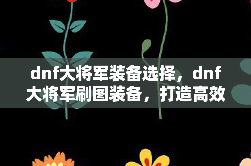 dnf大将军装备选择,dnf大将军刷图装备,打造高效输出的关键 dnf大将军装备选择,dnf大将军刷图装备,打造高效输出的关键