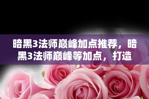 暗黑3法师巅峰加点推荐,暗黑3法师巅峰等加点,打造高效法师的终极指南 暗黑3法师巅峰加点推荐,暗黑3法师巅峰等加点,打造高效法师的终极指南
