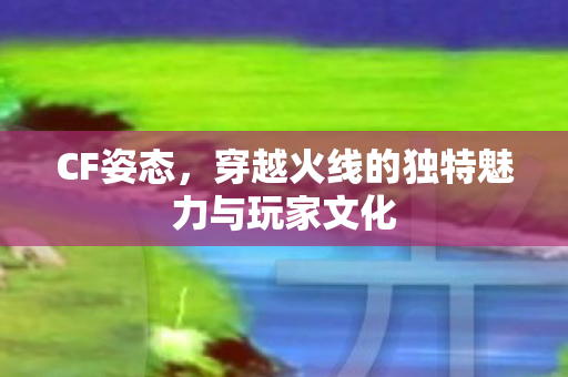 CF姿态，穿越火线的独特魅力与玩家文化