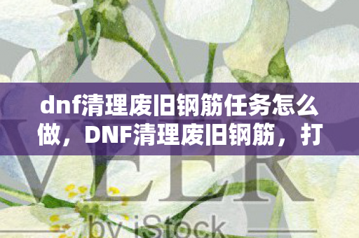 dnf清理废旧钢筋任务怎么做,DNF清理废旧钢筋,打造绿色游戏环境,共创美好未来 dnf清理废旧钢筋任务怎么做,DNF清理废旧钢筋,打造绿色游戏环境,共创美好未来