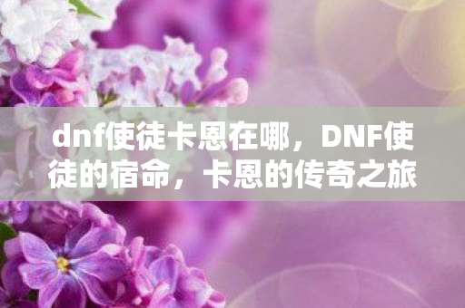 dnf使徒卡恩在哪,DNF使徒的宿命,卡恩的传奇之旅 dnf使徒卡恩在哪,DNF使徒的宿命,卡恩的传奇之旅