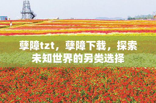孽障tzt,孽障下载,探索未知世界的另类选择 孽障tzt,孽障下载,探索未知世界的另类选择
