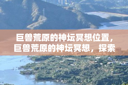 巨兽荒原的神坛冥想位置,巨兽荒原的神坛冥想,探索未知的精神领域 巨兽荒原的神坛冥想位置,巨兽荒原的神坛冥想,探索未知的精神领域