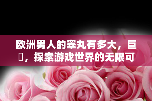 欧洲男人的睾丸有多大,巨屌,探索游戏世界的无限可能 欧洲男人的睾丸有多大,巨屌,探索游戏世界的无限可能
