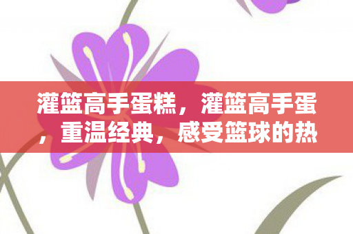灌篮高手蛋糕,灌篮高手蛋,重温经典,感受篮球的热血与激情 灌篮高手蛋糕,灌篮高手蛋,重温经典,感受篮球的热血与激情
