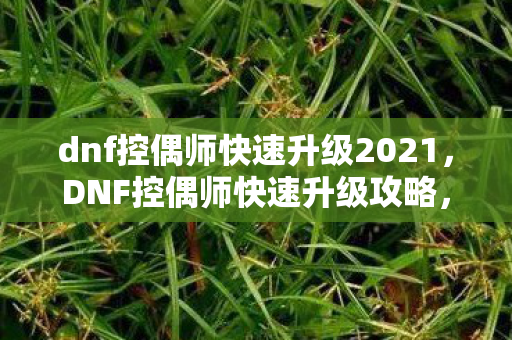 dnf控偶师快速升级2021,DNF控偶师快速升级攻略,打造高效成长路线 dnf控偶师快速升级2021,DNF控偶师快速升级攻略,打造高效成长路线