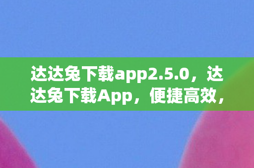 达达兔下载app2.5.0,达达兔下载App,便捷高效,尽享海量资源 达达兔下载app2.5.0,达达兔下载App,便捷高效,尽享海量资源