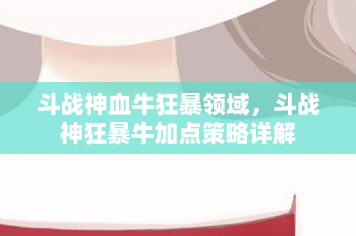 斗战神血牛狂暴领域，斗战神狂暴牛加点策略详解