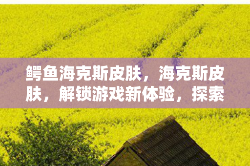 鳄鱼海克斯皮肤,海克斯皮肤,解锁游戏新体验,探索无限可能 鳄鱼海克斯皮肤,海克斯皮肤,解锁游戏新体验,探索无限可能