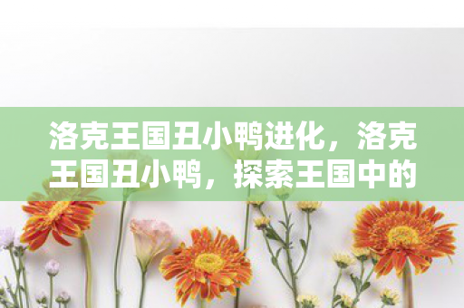 洛克王国丑小鸭进化,洛克王国丑小鸭,探索王国中的奇妙之旅 洛克王国丑小鸭进化,洛克王国丑小鸭,探索王国中的奇妙之旅