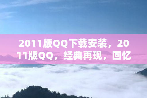 2011版QQ下载安装,2011版QQ,经典再现,回忆与创新的碰撞 2011版QQ下载安装,2011版QQ,经典再现,回忆与创新的碰撞