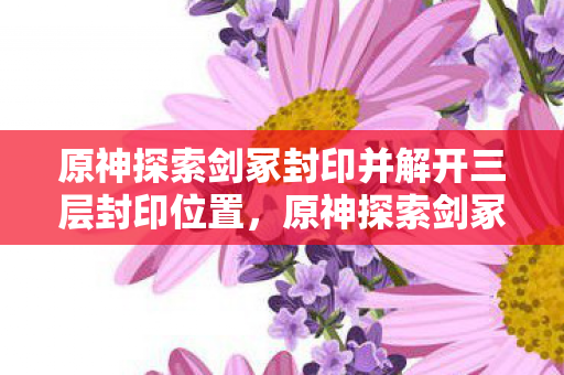 原神探索剑冢封印并解开三层封印位置，原神探索剑冢封印，揭开古老遗迹的神秘面纱