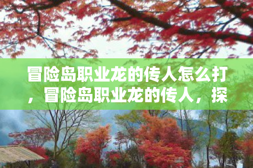 冒险岛职业龙的传人怎么打,冒险岛职业龙的传人,探寻龙脉传承的奥秘 冒险岛职业龙的传人怎么打,冒险岛职业龙的传人,探寻龙脉传承的奥秘