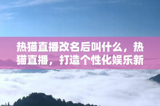 热猫直播改名后叫什么,热猫直播,打造个性化娱乐新体验 热猫直播改名后叫什么,热猫直播,打造个性化娱乐新体验
