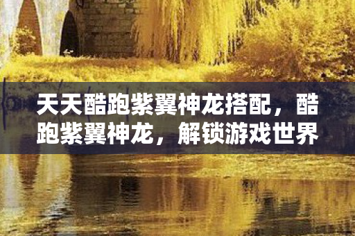 天天酷跑紫翼神龙搭配,酷跑紫翼神龙,解锁游戏世界的奇幻之旅 天天酷跑紫翼神龙搭配,酷跑紫翼神龙,解锁游戏世界的奇幻之旅