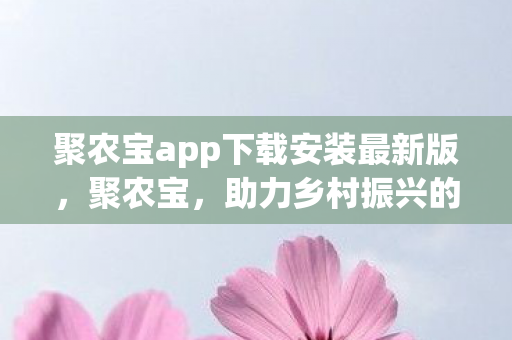 聚农宝app下载安装最新版，聚农宝，助力乡村振兴的农业数字化平台