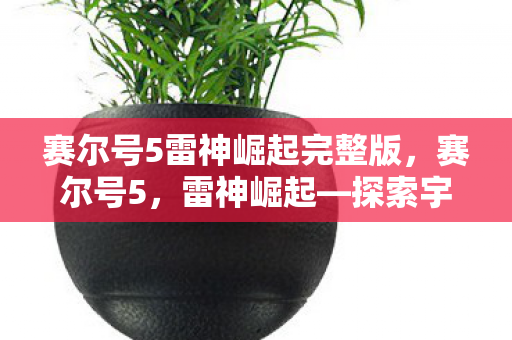 赛尔号5雷神崛起完整版,赛尔号5,雷神崛起—探索宇宙的无限可能 赛尔号5雷神崛起完整版,赛尔号5,雷神崛起—探索宇宙的无限可能