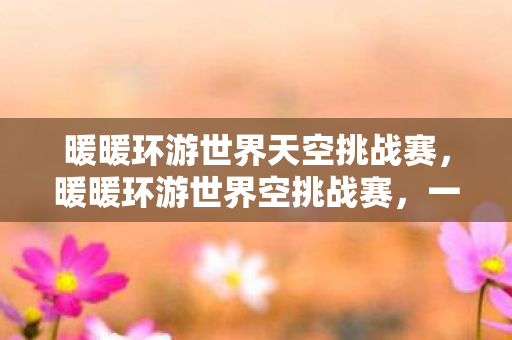 暖暖环游世界天空挑战赛，暖暖环游世界空挑战赛，一场跨越虚拟与现实的时尚冒险