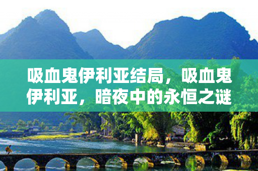 吸血鬼伊利亚结局,吸血鬼伊利亚,暗夜中的永恒之谜 吸血鬼伊利亚结局,吸血鬼伊利亚,暗夜中的永恒之谜
