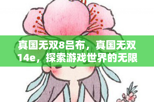 真国无双8吕布,真国无双14e,探索游戏世界的无限可能 真国无双8吕布,真国无双14e,探索游戏世界的无限可能